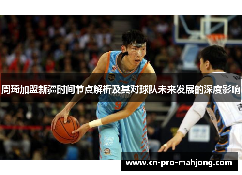 周琦加盟新疆时间节点解析及其对球队未来发展的深度影响