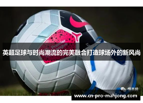 英超足球与时尚潮流的完美融合打造球场外的新风尚 英超足球与时尚潮流的完美融合打造球场外的新风尚