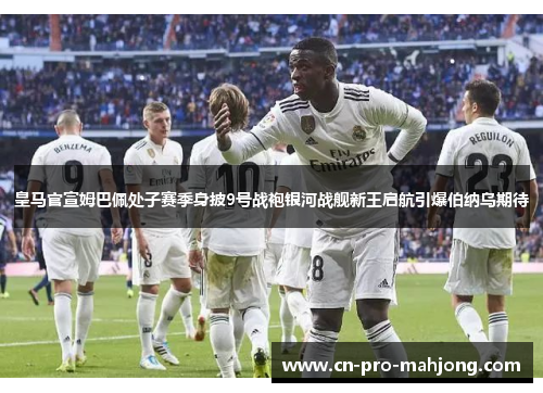 皇马官宣姆巴佩处子赛季身披9号战袍银河战舰新王启航引爆伯纳乌期待 皇马官宣姆巴佩处子赛季身披9号战袍银河战舰新王启航引爆伯纳乌期待